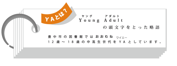 【ＹＡとは】　ヤングアダルトの頭文字（ＹＡ）をとった略語　豊中市の図書館ではおおむね１２歳～１８歳の中高生世代をＹＡとしています。
