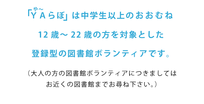 ヤーラボは中学生以上のおおむね12歳から22歳の方を対象とした登録型の図書館ボランティアです。（大人の方の図書館ボランティアにつきましてはお近くの図書館までお尋ね下さい。