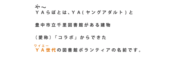 や～らぼとは、ＹＡ（ヤングアダルト）と豊中市立図書館がある建物（愛称）「コラボ」からできたＹＡ世代の図書館ボランティアの名前です。