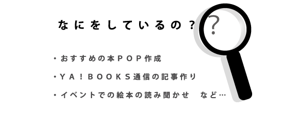 なにをしているの？・おすすめの本ポップ作成・ヤーブックス通信の記事作り・イベントでの絵本の読み聞かせ　など