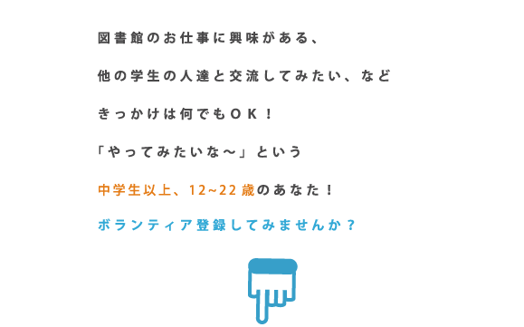 図書館のお仕事に興味がある、他の学生の人達と交流してみたい、など　きっかけは何でもＯＫ！「やってみたいな～」という中学生以上、12～22歳のあなた！ボランティア登録してみませんか？